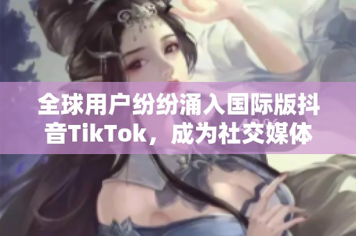 全球用户纷纷涌入国际版抖音TikTok，成为社交媒体新宠