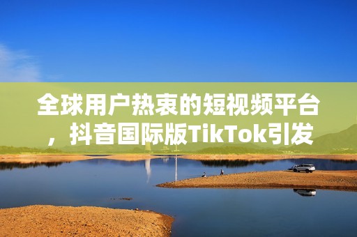 全球用户热衷的短视频平台，抖音国际版TikTok引发热潮