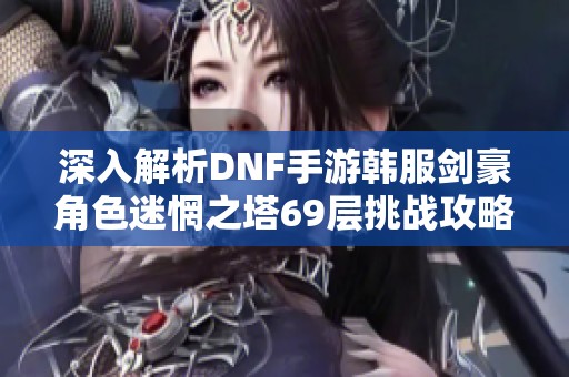 深入解析DNF手游韩服剑豪角色迷惘之塔69层挑战攻略