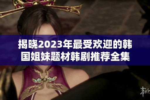 揭晓2023年最受欢迎的韩国姐妹题材韩剧推荐全集