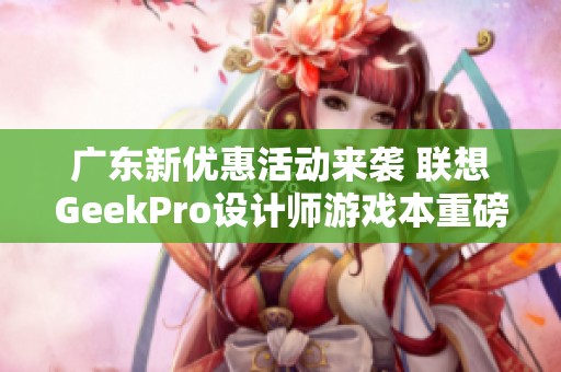 广东新优惠活动来袭 联想GeekPro设计师游戏本重磅促销中